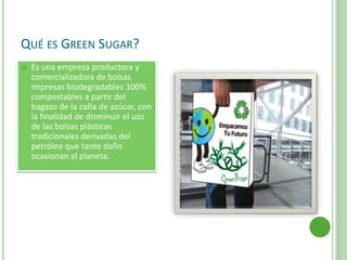 QUÉ ES GREEN SUGAR?
 Es una empresa productora y
comercializadora de bolsas
impresas biodegradables 100%
compostables a partir del
bagazo de la caña de azúcar, con
la finalidad de disminuir el uso
de las bolsas plásticas
tradicionales derivadas del
petróleo que tanto daño
ocasionan al planeta.
 