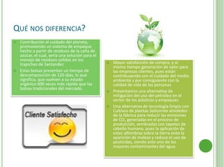 QUÉ NOS DIFERENCIA?
 Contribución al cuidado del planeta,
promoviendo un sistema de empaque
hecho a partir de residuos de la caña de
azúcar, el cual, sería una solución para el
manejo de residuos solidos en los
trapiches de Santander.
 Estas bolsas presentan un tiempo de
descomposición de 120 días, lo que
significa, que vuelven a su estado
orgánico 600 veces más rápido que las
bolsas tradicionales del mercado.
 Mayor satisfacción de compra, y al
mismo tiempo generación de valor para
las empresas clientes, pues están
contribuyendo con el cuidado del medio
ambiente y por consiguiente con la
calidad de vida de las personas
 Presentamos una alternativa de
mitigación del uso del petróleo en el
sector de los plásticos y empaques.
 Una alternativa de tecnología limpia con
Cultivos de plantas Salicornia alrededor
de la fábrica para reducir las emisiones
de CO2 generadas en el proceso de
producción, sembradas con tapetes de
cabello humano, pues la aplicación de
estas alfombras sobre la tierra evita la
aparición de maleza y reduce el uso de
pesticidas, siendo esto uno de los
mayores contaminantes del agua.
 