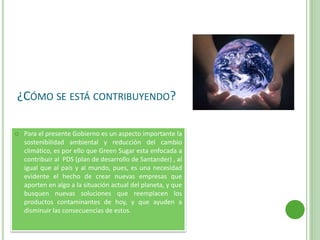 ¿CÓMO SE ESTÁ CONTRIBUYENDO?
 Para el presente Gobierno es un aspecto importante la
sostenibilidad ambiental y reducción del cambio
climático, es por ello que Green Sugar esta enfocada a
contribuir al PDS (plan de desarrollo de Santander) , al
igual que al país y al mundo, pues, es una necesidad
evidente el hecho de crear nuevas empresas que
aporten en algo a la situación actual del planeta, y que
busquen nuevas soluciones que reemplacen los
productos contaminantes de hoy, y que ayuden a
disminuir las consecuencias de estos.
 