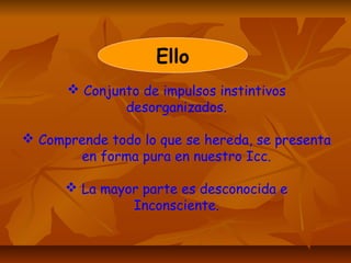 Ello
 Conjunto de impulsos instintivos
desorganizados.
 Comprende todo lo que se hereda, se presenta
en forma pura en nuestro Icc.
 La mayor parte es desconocida e
Inconsciente.
 