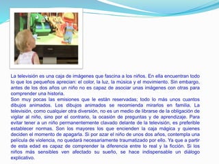 La televisión es una caja de imágenes que fascina a los niños. En ella encuentran todo
lo que los pequeños aprecian: el color, la luz, la música y el movimiento. Sin embargo,
antes de los dos años un niño no es capaz de asociar unas imágenes con otras para
comprender una historia.
Son muy pocas las emisiones que le están reservadas; todo lo más unos cuantos
dibujos animados. Los dibujos animados se recomienda mirarlos en familia. La
televisión, como cualquier otra diversión, no es un medio de librarse de la obligación de
vigilar al niño, sino por el contrario, la ocasión de preguntas y de aprendizaje. Para
evitar tener a un niño permanentemente clavado delante de la televisión, es preferible
establecer normas. Son los mayores los que encienden la caja mágica y quienes
deciden el momento de apagarla. Si por azar el niño de unos dos años, contempla una
película de violencia, no quedará necesariamente traumatizado por ello. Ya que a partir
de esta edad es capaz de comprender la diferencia entre lo real y la ficción. Si los
niños más sensibles ven afectado su sueño, se hace indispensable un diálogo
explicativo.
 