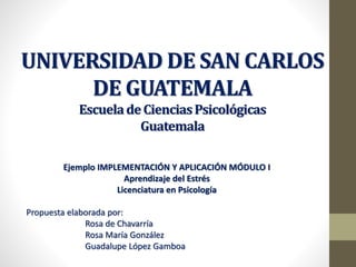 UNIVERSIDAD DE SAN CARLOS
DE GUATEMALA
EscueladeCienciasPsicológicas
Guatemala
Ejemplo IMPLEMENTACIÓN Y APLICACIÓN MÓDULO I
Aprendizaje del Estrés
Licenciatura en Psicología
Propuesta elaborada por:
Rosa de Chavarría
Rosa María González
Guadalupe López Gamboa
 