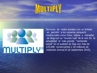 Servicios  de  redes sociales con un énfasis  en  permitir  a los usuarios compartir  medios-tales como fotos, videos  y  entradas  de blog-con su "mundo real" de la red. En  la actualidad  el  más grande  "ventanilla social" en el sudeste de Asia con más de 125.000  comerciantes y 20 millones de visitantes únicos(10 de septiembre 2010).  MULTIPLY 