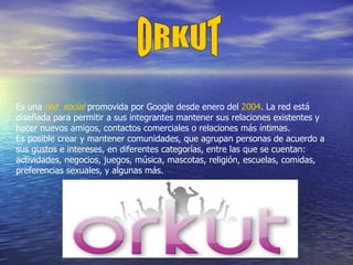 ORKUT Es una  red  social  promovida por Google desde enero del  2004 . La red está diseñada para permitir a sus integrantes mantener sus relaciones existentes y hacer nuevos amigos, contactos comerciales o relaciones más íntimas. Es posible crear y mantener comunidades, que agrupan personas de acuerdo a sus gustos e intereses, en diferentes categorías, entre las que se cuentan: actividades, negocios, juegos, música, mascotas, religión, escuelas, comidas, preferencias sexuales, y algunas más. 