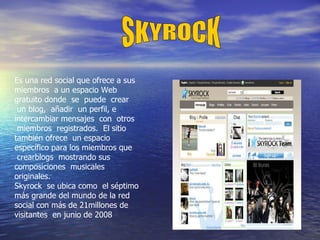 Es una red social que ofrece a sus miembros  a un espacio Web gratuito donde  se  puede  crear  un blog,  añadir  un perfil, e  intercambiar mensajes  con  otros  miembros  registrados.  El sitio también ofrece  un espacio específico para los miembros que  crearblogs  mostrando sus composiciones  musicales  originales. Skyrock  se ubica como  el séptimo más grande del mundo de la red social con más de 21millones de visitantes  en junio de 2008  SKYROCK 
