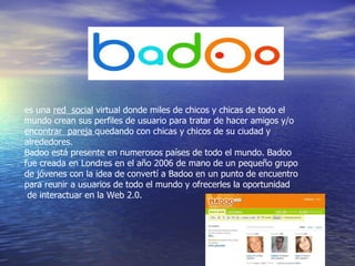 es una  red  social  virtual donde miles de chicos y chicas de todo el mundo crean sus perfiles de usuario para tratar de hacer amigos y/o   encontrar  pareja  quedando con chicas y chicos de su ciudad y alrededores. Badoo está presente en numerosos países de todo el mundo. Badoo fue creada en Londres en el año 2006 de mano de un pequeño grupo de jóvenes con la idea de convertí a Badoo en un punto de encuentro para reunir a usuarios de todo el mundo y ofrecerles la oportunidad    de interactuar en la Web 2.0. 