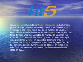 Es una  red  social  fundada por  Ramu  Yalamanchi   (actual director general de la empresa hi5 Networks ) y que fue lanzada en  el   2003 . Al finalizar el año   2007   tenía más de 70 millones de usuarios registrados,la mayoría de ellos en América  Latina ; además, era uno de los 40 sitios Web más visitados del mundo. Bill Gossman fue nombrado   CEO   en  abril   de   2009 , 3  y  Alex  St. John se integró como presidente  y   CTO   en noviembre del mismo año.  A principios  del  2010 , hi5 adquirió a la empresa de juegos " Big Six. “  La  compañía adquirió $20 millones  de dólares  en series A de Mohr Davidow  Ventures, así como $15 millones en deudas de riesgo en 2007.  