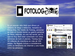 Es un popular sitio Web que ofrece un sistema de blogs o bitácoras, basados en fotografías. Por medio de Fotolog, personas en todo el mundo tienen su galería personal de fotos; además, es una red social, por lo que es muy fácil estar conectado con otras personas de todo el planeta. Fotolog tiene 22 millones de miembros en más de 200 países. Ha llegado incluso a considerarse como un fenómeno de Internet y una moda entre las personas.  