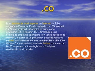 Es el  dominio de nivel superior  en  Internet  (ccTLD) asignado a Colombia. Es administrado por .CO Internet S.A.S, una sociedad estratégica formada entre Arcelandia S.A. y Neustar, Inc.. Arcelandia es un holding de empresas colombiana con varios negocios de internet y Neustar es un proveedor global de registros de  DNS  para dominios de nivel superior. En el año 2009 Neustar fue rankeada en la revista  Forbes  como una de las 25 empresas de tecnología con más rápido crecimiento en el mundo. 