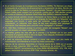 En el Centro Europeo de Investigaciones Nucleares (CERN), Tim Berners Lee dirigía la búsqueda de un sistema de almacenamiento y recuperación de datos. Bernés Lee retomó la idea de Ted Nelson (un proyecto llamado "Xanadú" ) de usar hipervínculos. Robert Caillau quien cooperó con el proyecto, cuanta que en 1990 deciden ponerle un nombre al sistema y lo llamarón World Wide Web (WWW) o telaraña mundial. La nueva formula permitía vincular información en forma lógica y a través de las redes. El contenido se programaba en un lenguaje de hipertexto con "etiquetas" que asignaban una función a cada parte del contenido. Luego, un programa de computación, un intérprete, eran capaz de leer esas etiquetas para desplegar la información. Ese interprete sería conocido como "navegador" o "browser". En 1993 Marc Andreesen produjo la primera versión del navegador "Mosaic", que permitió acceder con mayor naturalidad a la WWW. La interfaz gráfica iba más allá de lo previsto y la facilidad con la que podía manejarse el programa abría la red a los legos. Poco después Andreesen encabezó la creación del programa Netscape. A partir de entonces Internet comenzó a crecer más rápido que otro medio de comunicación, convirtiéndose en lo que hoy todos conocemos.Algunos de los servicios disponibles en Internet aparte de la WEB son el acceso remoto a otras máquinas (SSH y telnet), transferencia de archivos (FTP), correo electrónico (SMTP), conversaciones en línea (IMSN MESSENGER, ICQ, YIM, AOL, jabber), transmisión de archivos (P2P, P2M, descarga directa), etc.