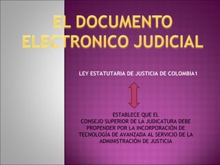 LEY ESTATUTARIA DE JUSTICIA DE COLOMBIA1 ESTABLECE QUE EL CONSEJO SUPERIOR DE LA JUDICATURA DEBE PROPENDER POR LA INCORPORACIÓN DE TECNOLOGÍA DE AVANZADA AL SERVICIO DE LA ADMINISTRACIÓN DE JUSTICIA 