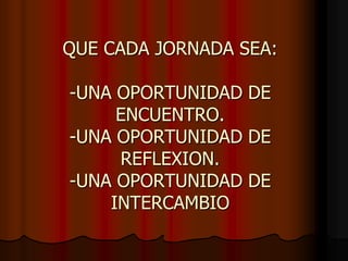 QUE CADA JORNADA SEA:-UNA OPORTUNIDAD DE ENCUENTRO.-UNA OPORTUNIDAD DE REFLEXION.-UNA OPORTUNIDAD DE INTERCAMBIO