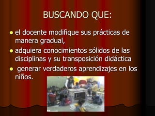 BUSCANDO QUE:el docente modifique sus prácticas de manera gradual, adquiera conocimientos sólidos de las disciplinas y su transposición didáctica generar verdaderos aprendizajes en los niños.