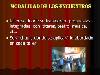 Modalidad de los encuentrostalleres  donde se trabajarán  propuestas integradas  con  títeres, teatro, música, etc.Será el aula donde se aplicará lo abordado en cada taller