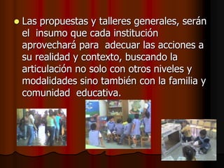 Las propuestas y talleres generales, serán el  insumo que cada institución aprovechará para  adecuar las acciones a su realidad y contexto, buscando la articulación no solo con otros niveles y modalidades sino también con la familia y comunidad  educativa.