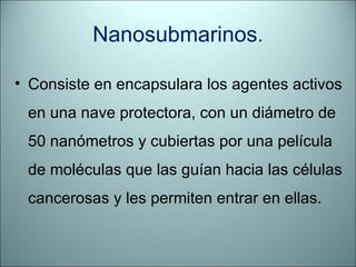 Nanosubmarinos . Consiste en encapsulara los agentes activos en una nave protectora, con un diámetro de 50 nanómetros y cubiertas por una película de moléculas que las guían hacia las células cancerosas y les permiten entrar en ellas. 