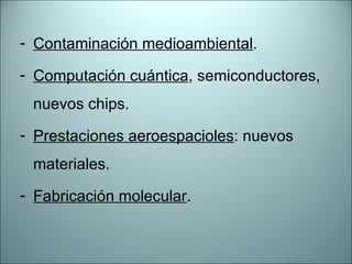 Contaminación medioambiental . Computación cuántica , semiconductores, nuevos chips. Prestaciones aeroespacioles : nuevos materiales. Fabricación molecular . 