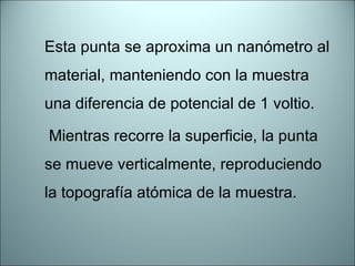 Esta punta se aproxima un nanómetro al material, manteniendo con la muestra una diferencia de potencial de 1 voltio.   Mientras recorre la superficie, la punta se mueve verticalmente, reproduciendo la topografía atómica de la muestra. 