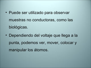 Puede ser utilizado para observar muestras no conductoras, como las biológicas. Dependiendo del voltaje que llega a la punta, podemos ver, mover, colocar y manipular los átomos. 