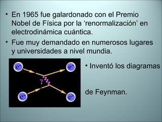 En 1965 fue galardonado con el Premio Nobel de Física por la ‘renormalización’ en electrodinámica cuántica. Fue muy demandado en numerosos lugares y universidades a nivel mundia. Inventó los diagramas  de Feynman. 