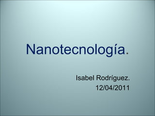 Nanotecnología . Isabel Rodríguez. 12/04/2011 