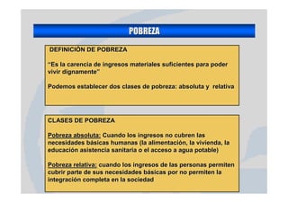 POBREZA
DEFINICIÓN DE POBREZA

“Es la carencia de ingresos materiales suficientes para poder
vivir dignamente”

Podemos establecer dos clases de pobreza: absoluta y relativa




CLASES DE POBREZA

Pobreza absoluta: Cuando los ingresos no cubren las
necesidades básicas humanas (la alimentación, la vivienda, la
educación asistencia sanitaria o el acceso a agua potable)

Pobreza relativa: cuando los ingresos de las personas permiten
cubrir parte de sus necesidades básicas por no permiten la
integración completa en la sociedad
 