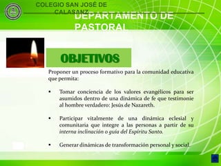 COLEGIO SAN JOSÉ DE
        CALASANZ
                 DEPARTAMENTO DE
                 PASTORAL


           OBJETIVOS
       Proponer un proceso formativo para la comunidad educativa
       que permita:

          Tomar conciencia de los valores evangélicos para ser
           asumidos dentro de una dinámica de fe que testimonie
           al hombre verdadero: Jesús de Nazareth.

          Participar vitalmente de una dinámica eclesial y
           comunitaria que integre a las personas a partir de su
           interna inclinación o guía del Espíritu Santo.

3         Generar dinámicas de transformación personal y social.
 