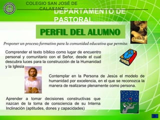 COLEGIO SAN JOSÉ DE
                CALASANZ
                            DEPARTAMENTO DE
                            PASTORAL
                    PERFIL DEL ALUMNO
Proponer un proceso formativo para la comunidad educativa que permita:

 Comprender el texto bíblico como lugar de encuentro
 personal y comunitario con el Señor, desde el cual
 descubra luces para la construcción de la Humanidad
 y la Iglesia.

                         Contemplar en la Persona de Jesús el modelo de
                         humanidad por excelencia, en el que se reconozca la
                         manera de realizarse plenamente como persona.


 Aprender a tomar decisiones constructivas que
 nazcan de la toma de consciencia de su Interna
     4
 Inclinación (aptitudes, dones y capacidades)
 