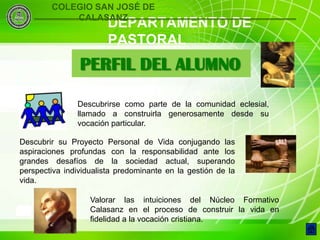 COLEGIO SAN JOSÉ DE
            CALASANZ
                        DEPARTAMENTO DE
                        PASTORAL
                PERFIL DEL ALUMNO

               Descubrirse como parte de la comunidad eclesial,
               llamado a construirla generosamente desde su
               vocación particular.

Descubrir su Proyecto Personal de Vida conjugando las
aspiraciones profundas con la responsabilidad ante los
grandes desafíos de la sociedad actual, superando
perspectiva individualista predominante en la gestión de la
vida.

                   Valorar las intuiciones del Núcleo Formativo
 5                 Calasanz en el proceso de construir la vida en
                   fidelidad a la vocación cristiana.
 