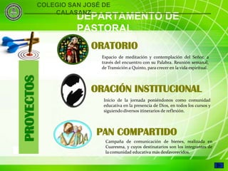 COLEGIO SAN JOSÉ DE
                    CALASANZ
                          DEPARTAMENTO DE
                          PASTORAL
                              ORATORIO
                                Espacio de meditación y contemplación del Señor, a
                                través del encuentro con su Palabra. Reunión semanal,
                                de Transición a Quinto, para crecer en la vida espiritual.
    PROYECTOS



                              ORACIÓN INSTITUCIONAL
                                 Inicio de la jornada poniéndonos como comunidad
                                 educativa en la presencia de Dios, en todos los cursos y
                                 siguiendo diversos itinerarios de reflexión.




                               PAN COMPARTIDO
                                 Campaña de comunicación de bienes, realizada en
                                 Cuaresma, y cuyos destinatarios son los integrantes de
6                                la comunidad educativa más desfavorecidos.
 