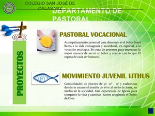COLEGIO SAN JOSÉ DE
                    CALASANZ
                          DEPARTAMENTO DE
                          PASTORAL

                             PASTORAL VOCACIONAL
                              Acompañamiento personal para discernir si el Señor Jesús
                              llama a la vida consagrada y sacerdotal, en especial, a la
                              vocación escolapia. Se trata de procesos para encontrar la
    PROYECTOS


                              mejor manera de servir al Señor y acertar con lo que Él
                              espera de cada ser humano.




                              MOVIMIENTO JUVENIL IJTHUS
                              Comunidades de jóvenes de 9°, 10° , 11° y exalumnos
                              donde se asume el desafío de vivir al estilo de Jesús, en
                              medio de la sociedad. Una experiencia de Iglesia para
                              compartir la vida y caminar juntos acogiendo el Reino
                              de Dios.
8
 