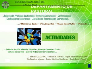 COLEGIO SAN JOSÉ DE
                 CALASANZ
                                DEPARTAMENTO DE
                                PASTORAL
…Renovación Promesas Bautismales - Primeras Comuniones – Confirmaciones –
   Celebraciones Eucarísticas – Jornadas de Reconciliación Sacramental…
                … Miércoles de Ceniza – Pan Compartido - Pascua Juvenil Ijthus – Pentecostés …




                                                 ACTIVIDADES

 … Oratorio Sección Infantil y Primaria – Mensaje Calasanz – Coro –
     Semana Vocacional - Escuela de Educadores Calasancios…

                           … Semana CALASANZ – Sta Paula Montal – Virgen de las Escuelas Pías -
                           Bto Faustino Míguez – Beatos Mártires Escolapios – Beato Pedro Casani …
    9
 