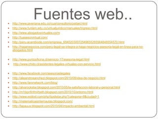 Fuentes web..http://www.javeriana.edu.co/cua/consultorio/pobjet.htmlhttp://www.funlam.edu.co/virtualjuridico/manuales/Ingreso.htmlhttp://www.abogadosvirtuales.co/mhttp://tuasesorvirtual.com/http://peru.acambiode.com/empresa_65402030072549655265564848554570.htmlhttp://haganegocios.com/peru-legal-se-integra-a-haga-negocios-asesoria-legal-en-linea-para-no-abogados.htmlhttp://www.puntooficina.cl/servicio-17/asesoria-legal.htmlhttp://www.chido.cl/asistentes-legales-virtuales-con-servicio.htmlhttp://www.facebook.com/asesoriaslegaleshttp://alejandrosanchezi.blogspot.com/2010/08/idea-de-negocio.htmlhttp://www.faronetwork.com/blog/http://alvarockstar.blogspot.com/2010/05/la-satisfaccion-laboral-y-personal.htmlhttp://m1tiipnfinfmirbeth.blogspot.com/2010/10/entorno.htmlhttp://www.estilod.com/php/tipslistar.php?categoria=8&ciudad=1http://matematicasinternautas.blogspot.com/http://lapauus.blogspot.com/2010/04/impacto-ambiental.html