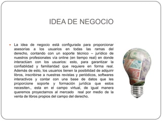 IDEA DE NEGOCIOLa idea de negocio está configurada para proporcionar  asesorías a los usuarios en todas las ramas del derecho, contando con un soporte técnico – jurídico de nuestros profesionales vía online (en tiempo real) en donde interactúen con los usuarios: esto, para garantizar la confiablidad y familiaridad que requiere en forma real. Además de esto, los usuarios tienen la posibilidad de adquirir  libros, inscribirse a nuestras revistas y periódicos, softwares interactivos y contar con una base de datos que les proporcione soporte y formación jurídica que estos necesiten., esta en el campo virtual, de igual manera queremos proyectarnos al mercado  real por medio de la venta de libros propios del campo del derecho.