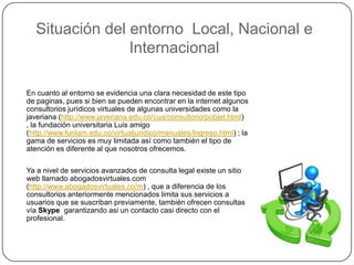 Situación del entorno  Local, Nacional e InternacionalEn cuanto al entorno se evidencia una clara necesidad de este tipo de paginas, pues si bien se pueden encontrar en la internet algunos consultorios jurídicos virtuales de algunas universidades como la javeriana (http://www.javeriana.edu.co/cua/consultorio/pobjet.html) , la fundación universitaria Luis amigo (http://www.funlam.edu.co/virtualjuridico/manuales/Ingreso.html) ; la gama de servicios es muy limitada así como también el tipo de atención es diferente al que nosotros ofrecemos.Ya a nivel de servicios avanzados de consulta legal existe un sitio web llamado abogadosvirtuales.com (http://www.abogadosvirtuales.co/m) , que a diferencia de los consultorios anteriormente mencionados limita sus servicios a usuarios que se suscriban previamente, también ofrecen consultas vía Skypegarantizando asi un contacto casi directo con el profesional.