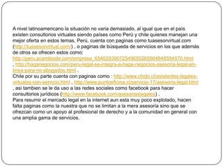 A nivel latinoamericano la situación no varia demasiado, al igual que en el país existen consultorios virtuales siendo países como Perú y chile quienes manejan una mejor oferta en estos temas. Perú, cuenta con paginas como tuasesorvirtual.com (http://tuasesorvirtual.com/) , o paginas de búsqueda de servicios en los que además de otros se ofrecen estos como: http://peru.acambiode.com/empresa_65402030072549655265564848554570.html , http://haganegocios.com/peru-legal-se-integra-a-haga-negocios-asesoria-legal-en-linea-para-no-abogados.html .Chile por su parte cuenta con paginas como : http://www.chido.cl/asistentes-legales-virtuales-con-servicio.html , http://www.puntooficina.cl/servicio-17/asesoria-legal.html , asitambien se le da uso a las redes sociales como facebook para hacer consultorios jurídicos (http://www.facebook.com/asesoriaslegales) .Para resumir el mercado legal en la internet aun esta muy poco explotado, hacen falta paginas como la nuestra que no se limitan a la mera asesoría sino que se ofrezcan como un apoyo al profesional de derecho y a la comunidad en general con una amplia gama de servicios.