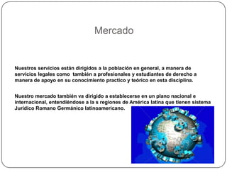 MercadoNuestros servicios están dirigidos a la población en general, a manera de servicios legales como  también a profesionales y estudiantes de derecho a manera de apoyo en su conocimiento practico y teórico en esta disciplina.Nuestro mercado también va dirigido a establecerse en un plano nacional e internacional, entendiéndose a la s regiones de América latina que tienen sistema Jurídico Romano Germánico latinoamericano.