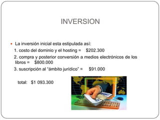 INVERSIONLa inversión inicial esta estipulada así:   1. costo del dominio y el hosting =    $202.300   2. compra y posterior conversión a medios electrónicos de los libros =    $800.000   3. suscripción al “ámbito jurídico” =     $91.000      total:   $1´093.300