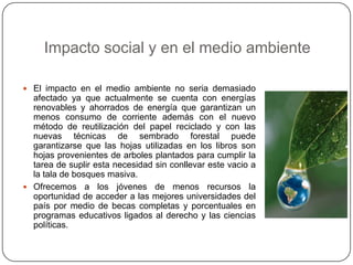 Impacto social y en el medio ambienteEl impacto en el medio ambiente no seria demasiado afectado ya que actualmente se cuenta con energías renovables y ahorrados de energía que garantizan un menos consumo de corriente además con el nuevo método de reutilización del papel reciclado y con las nuevas técnicas de sembrado forestal puede garantizarse que las hojas utilizadas en los libros son hojas provenientes de arboles plantados para cumplir la tarea de suplir esta necesidad sin conllevar este vacio a la tala de bosques masiva.Ofrecemos a los jóvenes de menos recursos la oportunidad de acceder a las mejores universidades del país por medio de becas completas y porcentuales en programas educativos ligados al derecho y las ciencias políticas.
