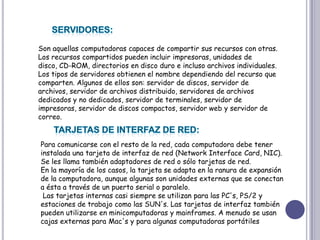 SERVIDORES:Son aquellas computadoras capaces de compartir sus recursos con otras. Los recursos compartidos pueden incluir impresoras, unidades de disco, CD-ROM, directorios en disco duro e incluso archivos individuales. Los tipos de servidores obtienen el nombre dependiendo del recurso que comparten. Algunos de ellos son: servidor de discos, servidor de archivos, servidor de archivos distribuido, servidores de archivos dedicados y no dedicados, servidor de terminales, servidor de impresoras, servidor de discos compactos, servidor web y servidor de correo. TARJETAS DE INTERFAZ DE RED:Para comunicarse con el resto de la red, cada computadora debe tener instalada una tarjeta de interfaz de red (Network Interface Card, NIC). Se les llama también adaptadores de red o sólo tarjetas de red. En la mayoría de los casos, la tarjeta se adapta en la ranura de expansión de la computadora, aunque algunas son unidades externas que se conectan a ésta a través de un puerto serial o paralelo.Las tarjetas internas casi siempre se utilizan para las PC's, PS/2 y estaciones de trabajo como las SUN's. Las tarjetas de interfaz también pueden utilizarse en minicomputadoras y mainframes. A menudo se usan cajas externas para Mac's y para algunas computadoras portátiles