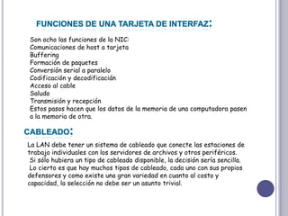 FUNCIONES DE UNA TARJETA DE INTERFAZ:Son ocho las funciones de la NIC: Comunicaciones de host a tarjeta BufferingFormación de paquetes Conversión serial a paralelo Codificación y decodificaciánAcceso al cable Saludo Transmisión y recepción Estos pasos hacen que los datos de la memoria de una computadora pasen a la memoria de otra. CABLEADO:La LAN debe tener un sistema de cableado que conecte las estaciones de trabajo individuales con los servidores de archivos y otros periféricos.Si sólo hubiera un tipo de cableado disponible, la decisión sería sencilla.Lo cierto es que hay muchos tipos de cableado, cada uno con sus propios defensores y como existe una gran variedad en cuanto al costo y capacidad, la selección no debe ser un asunto trivial. 