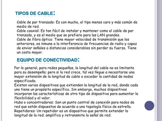 TIPOS DE CABLE:Cable de par trenzado: Es con mucho, el tipo menos caro y más común de medio de red. Cable coaxial: Es tan fácil de instalar y mantener como el cable de par trenzado, y es el medio que se prefiere para las LAN grandes. Cable de fibra óptica: Tiene mayor velocidad de transmisión que los anteriores, es inmune a la interferencia de frecuencias de radio y capaz de enviar señales a distancias considerables sin perder su fuerza. Tiene un costo mayor. EQUIPO DE CONECTIVIDAD:Por lo general, para redes pequeñas, la longitud del cable no es limitante para su desempeño; pero si la red crece, tal vez llegue a necesitarse una mayor extensión de la longitud de cable o exceder la cantidad de nodos especificada. Existen varios dispositivos que extienden la longitud de la red, donde cada uno tiene un propósito específico. Sin embargo, muchos dispositivos incorporan las características de otro tipo de dispositivo para aumentar la flexibilidad y el valor. Hubs o concentradores: Son un punto central de conexión para nodos de red que están dispuestos de acuerdo a una topología física de estrella. Repetidores: Un repetidor es un dispositivo que permite extender la longitud de la red; amplifica y retransmite la señal de red. 