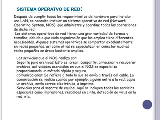 SISTEMA OPERATVO DE RED:Después de cumplir todos los requerimientos de hardware para instalar una LAN, se necesita instalar un sistema operativo de red (Network OperatingSystem, NOS), que administre y coordine todas las operaciones de dicha red.Los sistemas operativos de red tienen una gran variedad de formas y tamaños, debido a que cada organización que los emplea tiene diferentes necesidades. Algunos sistemas operativos se comportan excelentemente en redes pequeñas, así como otros se especializan en conectar muchas redes pequeñas en áreas bastante amplias. Los servicios que el NOS realiza son: Soporte para archivos: Esto es, crear, compartir, almacenar y recuperar archivos, actividades esenciales en que el NOS se especializa proporcionando un método rápido y seguro. Comunicaciones: Se refiere a todo lo que se envía a través del cable. La comunicación se realiza cuando por ejemplo, alguien entra a la red, copia un archivo, envía correo electrónico, o imprime. Servicios para el soporte de equipo: Aquí se incluyen todos los servicios especiales como impresiones, respaldos en cinta, detección de virus en la red, etc. 