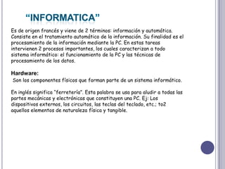 “INFORMATICA”Es de origen francés y viene de 2 términos: información y automática. Consiste en el tratamiento automático de la información. Su finalidad es el procesamiento de la información mediante la PC. En estas tareas intervienen 2 procesos importantes, los cuales caracterizan a todo sistema informático: el funcionamiento de la PC y las técnicas de procesamiento de los datos. Hardware:Son los componentes físicos que forman parte de un sistema informático. En inglés significa “ferretería”. Esta palabra se usa para aludir a todas las partes mecánicas y electrónicas que constituyen una PC. Ej: Los dispositivos externos, los circuitos, las teclas del teclado, etc.; to2 aquellos elementos de naturaleza física y tangible.      