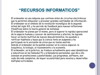 “RECURSOS INFORMATICOS”El ordenador es una máquina que contiene miles de circuitos electrónicos que le permiten almacenar y procesar grandes cantidades de información. El ordenador es el símbolo de la revolución tecnológica de la segunda mitad del siglo XX, y ha servido de feedback para nuevas reflexiones filosóficas sobre la teoría general de sistemas.El ordenador no piensa por sí mismo, pero al superar la rapidez operacional de la especie humana y carecer de sentimientos y afectos, ha logrado hacer un hecho multitud de nuevos descubrimientos, ha ayudado a ratificar hipótesis y leyes que la ciencia tenía en suspenso y ha participado en la exclusión de otros que no tenían sentido.Debido al ordenador se ha podido avanzar en la ciencia espacial, la bioquímica, la biología, el razonamiento o la economía.El ordenador, en la práctica, se traduce actualmente para usos domésticos y educativos en los llamados PC u ordenadores personales, que día a día avanzan en prestaciones y posibilidades. Los programas, software, son cada día más completos, de mayor accesibilidad para novatos y desarrollan múltiples actividades.