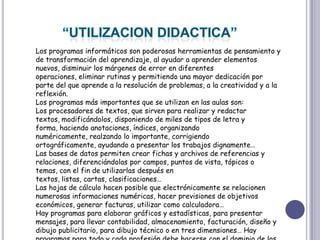 “UTILIZACION DIDACTICA”Los programas informáticos son poderosas herramientas de pensamiento y de transformación del aprendizaje, al ayudar a aprender elementos nuevos, disminuir los márgenes de error en diferentes operaciones, eliminar rutinas y permitiendo una mayor dedicación por parte del que aprende a la resolución de problemas, a la creatividad y a la reflexión.Los programas más importantes que se utilizan en las aulas son:Los procesadores de textos, que sirven para realizar y redactar textos, modificándolos, disponiendo de miles de tipos de letra y forma, haciendo anotaciones, índices, organizando numéricamente, realzando lo importante, corrigiendo ortográficamente, ayudando a presentar los trabajos dignamente…Las bases de datos permiten crear fichas y archivos de referencias y relaciones, diferenciándolas por campos, puntos de vista, tópicos o temas, con el fin de utilizarlas después en textos, listas, cartas, clasificaciones…Las hojas de cálculo hacen posible que electrónicamente se relacionen numerosas informaciones numéricas, hacer previsiones de objetivos económicos, generar facturas, utilizar como calculadora…Hay programas para elaborar gráficos y estadísticas, para presentar mensajes, para llevar contabilidad, almacenamiento, facturación, diseño y dibujo publicitario, para dibujo técnico o en tres dimensiones… Hay programas para todo y cada profesión debe hacerse con el dominio de los suyos. 