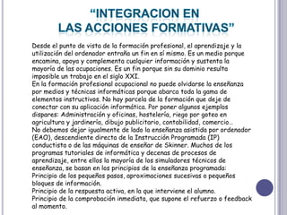 “INTEGRACION EN LAS ACCIONES FORMATIVAS”Desde el punto de vista de la formación profesional, el aprendizaje y la utilización del ordenador entraña un fin en sí mismo. Es un medio porque encamina, apoya y complementa cualquier información y sustenta la mayoría de las ocupaciones. Es un fin porque sin su dominio resulta imposible un trabajo en el siglo XXI.En la formación profesional ocupacional no puede olvidarse la enseñanza por medios y técnicas informáticas porque abarca toda la gama de elementos instructivos. No hay parcela de la formación que deje de conectar con su aplicación informática. Por poner algunos ejemplos dispares: Administración y oficinas, hostelería, riego por goteo en agricultura y jardinería, dibujo publicitario, contabilidad, comercio…No debemos dejar igualmente de lado la enseñanza asistida por ordenador (EAO), descendiente directa de la Instrucción Programada (IP) conductista o de las máquinas de enseñar de Skinner. Muchos de los programas tutoriales de informática y decenas de procesos de aprendizaje, entre ellos la mayoría de los simuladores técnicos de enseñanza, se basan en los principios de la enseñanza programada:Principio de los pequeños pasos, aproximaciones sucesivas o pequeños bloques de información.Principio de la respuesta activa, en la que interviene el alumno.Principio de la comprobación inmediata, que supone el refuerzo o feedback al momento.