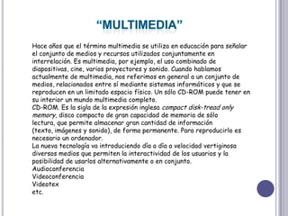 “MULTIMEDIA”Hace años que el término multimedia se utiliza en educación para señalar el conjunto de medios y recursos utilizados conjuntamente en interrelación. Es multimedia, por ejemplo, el uso combinado de diapositivas, cine, varios proyectores y sonido. Cuando hablamos actualmente de multimedia, nos referimos en general a un conjunto de medios, relacionados entre sí mediante sistemas informáticos y que se reproducen en un limitado espacio físico. Un sólo CD-ROM puede tener en su interior un mundo multimedia completo. CD-ROM. Es la sigla de la expresión inglesa compact disk-treadonlymemory, disco compacto de gran capacidad de memoria de sólo lectura, que permite almacenar gran cantidad de información (texto, imágenes y sonido), de forma permanente. Para reproducirlo es necesario un ordenador.La nueva tecnología va introduciendo día a día a velocidad vertiginosa diversos medios que permiten la interactividad de los usuarios y la posibilidad de usarlos alternativamente o en conjunto. AudioconferenciaVideoconferenciaVideotexetc.