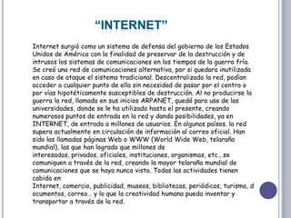 “INTERNET”Internet surgió como un sistema de defensa del gobierno de los Estados Unidos de América con la finalidad de preservar de la destrucción y de intrusos los sistemas de comunicaciones en los tiempos de la guerra fría. Se creó una red de comunicaciones alternativa, por si quedara inutilizada en caso de ataque el sistema tradicional. Descentralizado la red, podían acceder a cualquier punto de ella sin necesidad de pasar por el centro o por vías hipotéticamente susceptibles de destrucción. Al no producirse la guerra la red, llamada en sus inicios ARPANET, quedó para uso de las universidades, donde se le ha utilizado hasta el presente, creando numerosos puntos de entrada en la red y dando posibilidades, ya en INTERNET, de entrada a millones de usuarios. En algunos países. la red supera actualmente en circulación de información al correo oficial. Han sido las llamadas páginas Web o WWW (WorldWide Web, telaraña mundial), las que han logrado que millones de interesados, privados, oficiales, instituciones, organismos, etc., se comuniquen a través de la red, creando la mayor telaraña mundial de comunicaciones que se haya nunca visto. Todas las actividades tienen cabida en Internet, comercio, publicidad, museos, bibliotecas, periódicos, turismo, documentos, correo… y lo que la creatividad humana pueda inventar y transportar a través de la red.