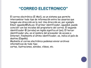 “CORREO ELECTRONICO”El correo electrónico (E-Mail), es un sistema que permite intercambiar todo tipo de información entre los usuarios que tengan una dirección en la red. Una dirección es, por ejemplo Email: aguaded@uhu.es. El primer identificador, aguaded, puede coincidir con las iniciales del propietario del correo. El segundo identificador @ (arroba) en inglés significa at (en). El tercer identificador uhu, es el nombre del proveedor de acceso a Internet, finalmente el último identificador, es, indica el país de destino (España).Mediante el correo electrónico podemos enviar archivos informáticos de todo tipo: cartas, ilustraciones, sonidos, vídeos, etc.    